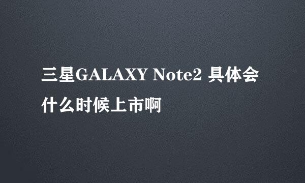 三星GALAXY Note2 具体会什么时候上市啊