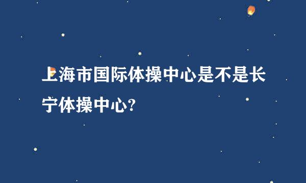 上海市国际体操中心是不是长宁体操中心?