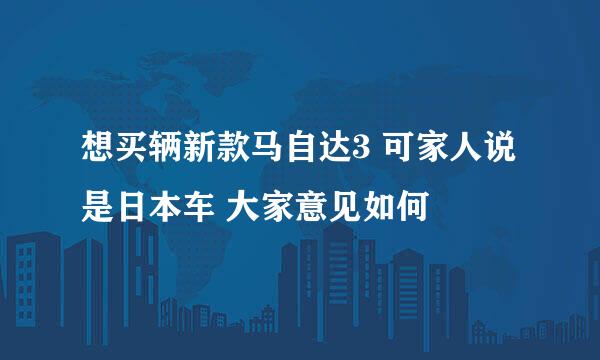 想买辆新款马自达3 可家人说是日本车 大家意见如何