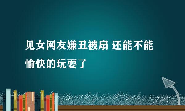 见女网友嫌丑被扇 还能不能愉快的玩耍了