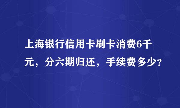 上海银行信用卡刷卡消费6千元，分六期归还，手续费多少？