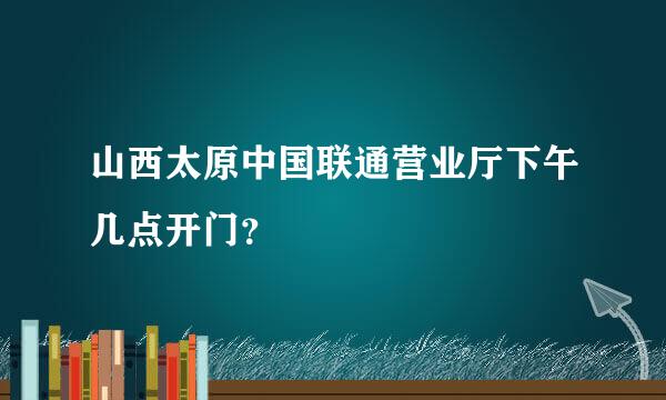 山西太原中国联通营业厅下午几点开门？