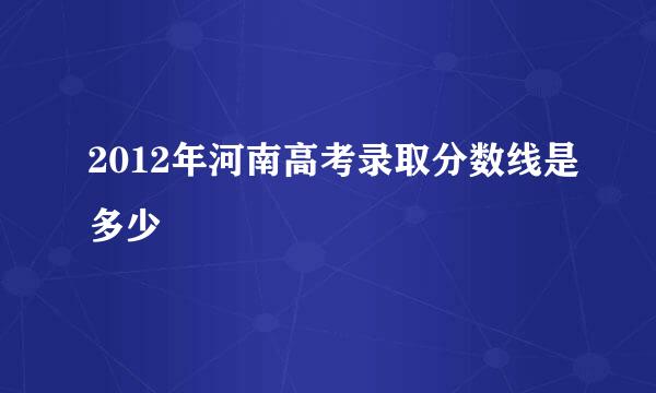 2012年河南高考录取分数线是多少