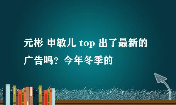 元彬 申敏儿 top 出了最新的广告吗？今年冬季的