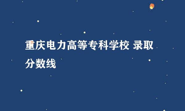 重庆电力高等专科学校 录取分数线