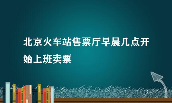 北京火车站售票厅早晨几点开始上班卖票