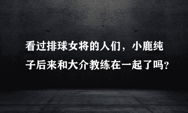 看过排球女将的人们，小鹿纯子后来和大介教练在一起了吗？