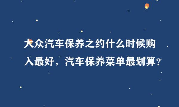 大众汽车保养之约什么时候购入最好，汽车保养菜单最划算？