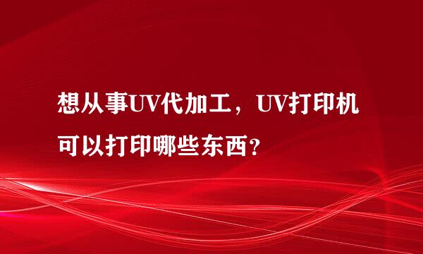 想从事UV代加工，UV打印机可以打印哪些东西？