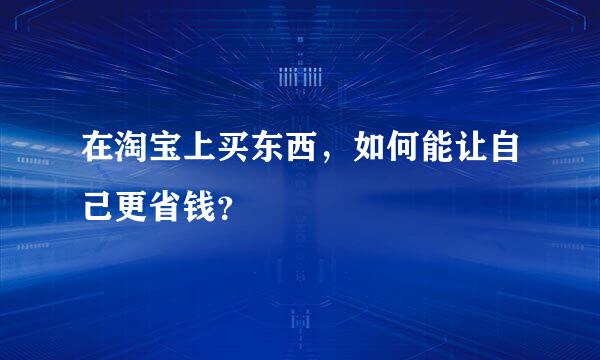 在淘宝上买东西，如何能让自己更省钱？