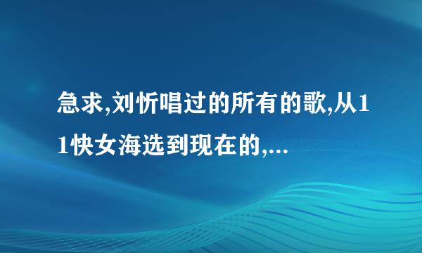 急求,刘忻唱过的所有的歌,从11快女海选到现在的,只发歌名就可以了,一定要全,谢谢,