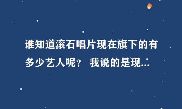 谁知道滚石唱片现在旗下的有多少艺人呢？ 我说的是现任的哦，就像卓文萱 小鬼这样的……以前的那些不算的