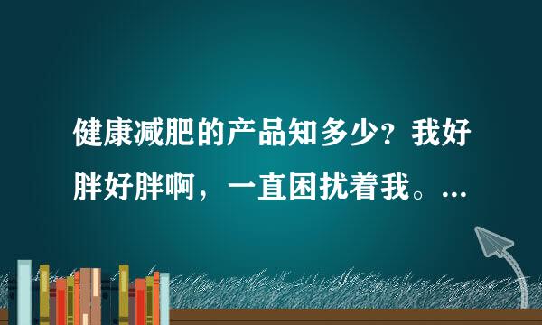 健康减肥的产品知多少？我好胖好胖啊，一直困扰着我。求各位推荐一款...