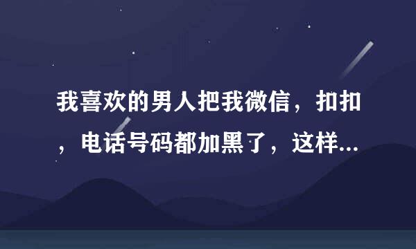 我喜欢的男人把我微信，扣扣，电话号码都加黑了，这样做到底怎么啦？