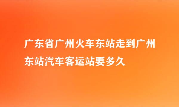 广东省广州火车东站走到广州东站汽车客运站要多久