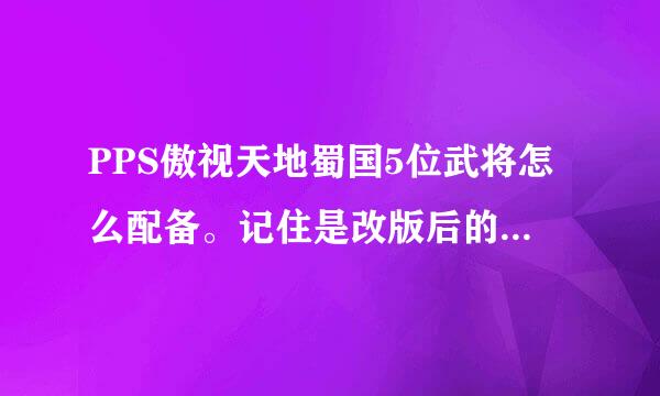 PPS傲视天地蜀国5位武将怎么配备。记住是改版后的，不实际以前的。不要复制，不知道的不需要回答。