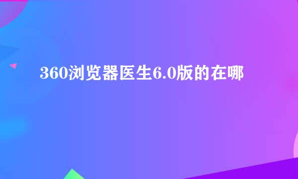 360浏览器医生6.0版的在哪