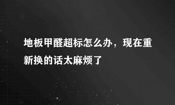 地板甲醛超标怎么办，现在重新换的话太麻烦了