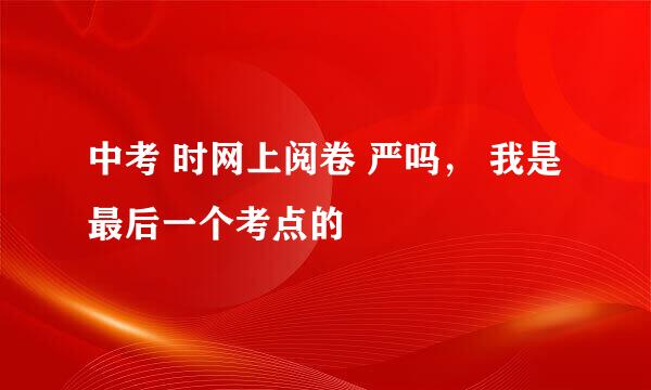 中考 时网上阅卷 严吗， 我是最后一个考点的