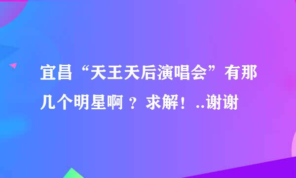 宜昌“天王天后演唱会”有那几个明星啊 ？求解！..谢谢