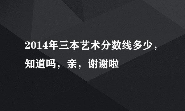 2014年三本艺术分数线多少，知道吗，亲，谢谢啦