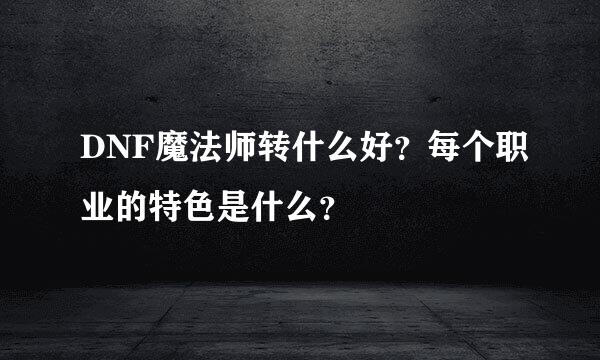 DNF魔法师转什么好？每个职业的特色是什么？