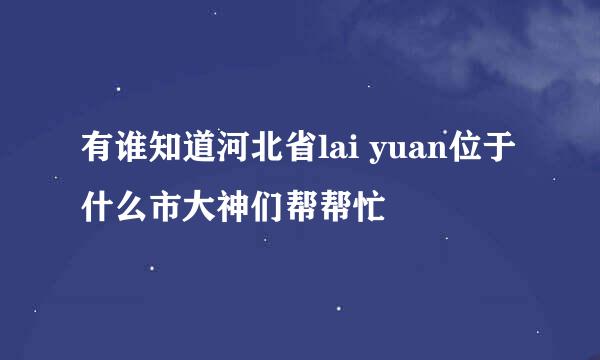 有谁知道河北省lai yuan位于什么市大神们帮帮忙