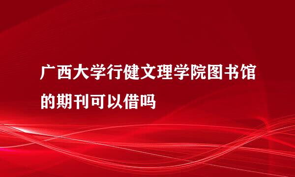 广西大学行健文理学院图书馆的期刊可以借吗