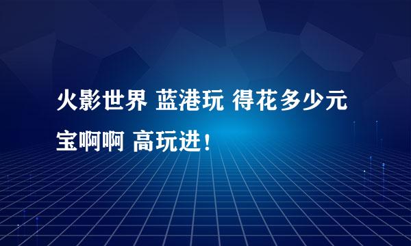 火影世界 蓝港玩 得花多少元宝啊啊 高玩进！