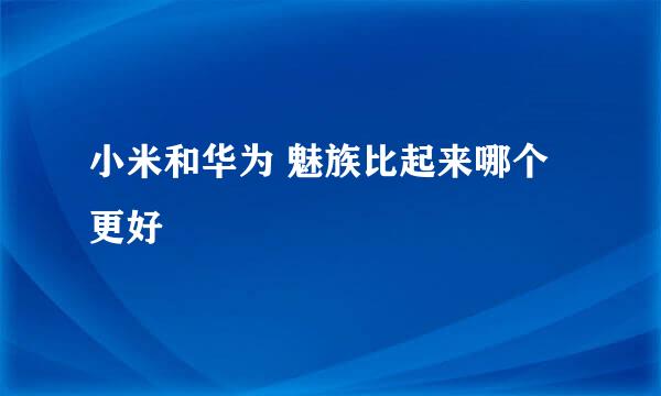 小米和华为 魅族比起来哪个更好