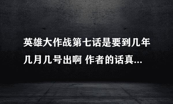 英雄大作战第七话是要到几年几月几号出啊 作者的话真的不能信 都快4月份了