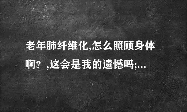 老年肺纤维化,怎么照顾身体啊？,这会是我的遗憾吗;我迫不及待的想知道。