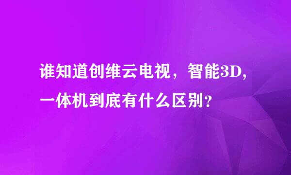 谁知道创维云电视，智能3D,一体机到底有什么区别？