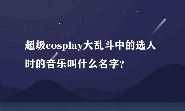 超级cosplay大乱斗中的选人时的音乐叫什么名字？