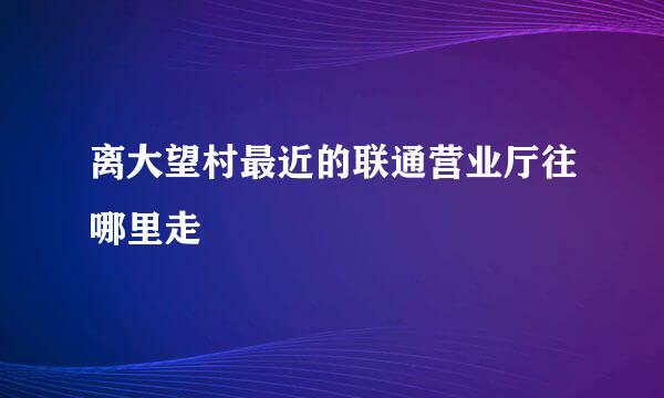 离大望村最近的联通营业厅往哪里走