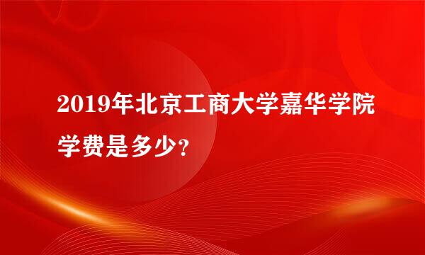 2019年北京工商大学嘉华学院学费是多少？