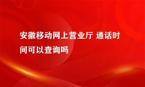 安徽移动网上营业厅 通话时间可以查询吗