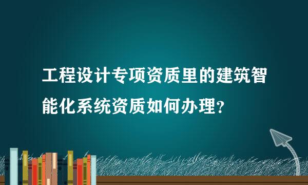 工程设计专项资质里的建筑智能化系统资质如何办理？