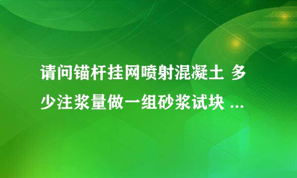 请问锚杆挂网喷射混凝土 多少注浆量做一组砂浆试块 混凝土多少量做一组试块