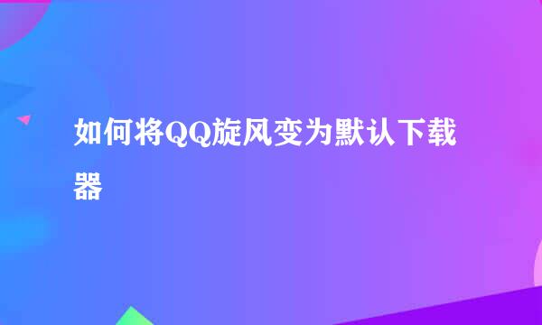 如何将QQ旋风变为默认下载器