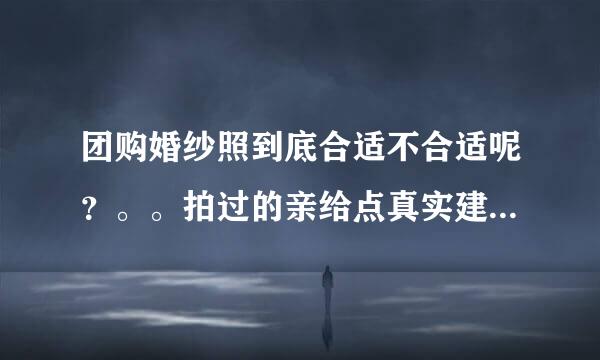 团购婚纱照到底合适不合适呢？。。拍过的亲给点真实建议吧。谢谢