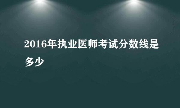 2016年执业医师考试分数线是多少