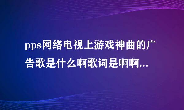 pps网络电视上游戏神曲的广告歌是什么啊歌词是啊啊 啊啊啊