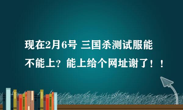 现在2月6号 三国杀测试服能不能上？能上给个网址谢了！！