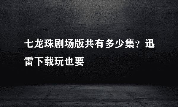 七龙珠剧场版共有多少集？迅雷下载玩也要