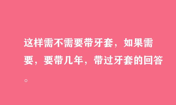 这样需不需要带牙套，如果需要，要带几年，带过牙套的回答。