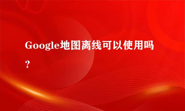 Google地图离线可以使用吗？