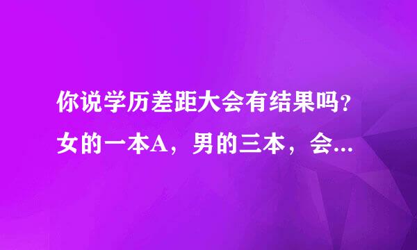 你说学历差距大会有结果吗？女的一本A，男的三本，会有好结果吗？