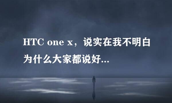 HTC one x，说实在我不明白为什么大家都说好？请高手解答。是我的问题还是机子问题？