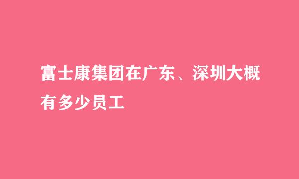 富士康集团在广东、深圳大概有多少员工